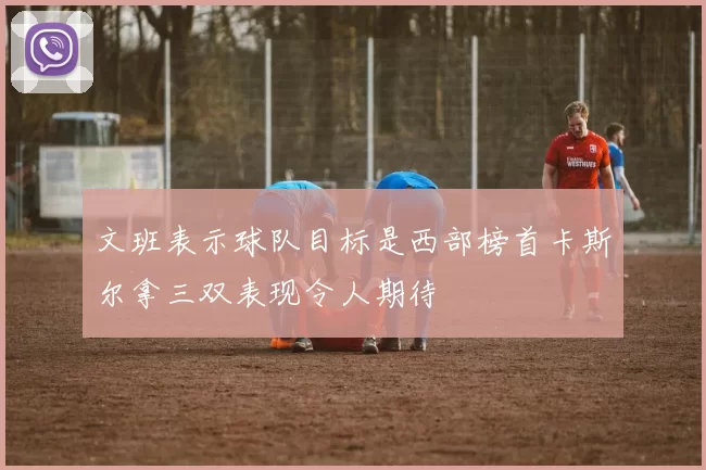文班表示球队目标是西部榜首卡斯尔拿三双表现令人期待