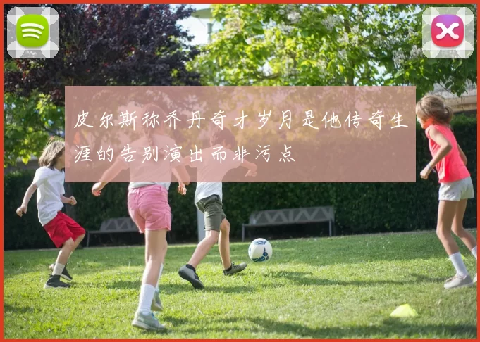 皮尔斯称乔丹奇才岁月是他传奇生涯的告别演出而非污点