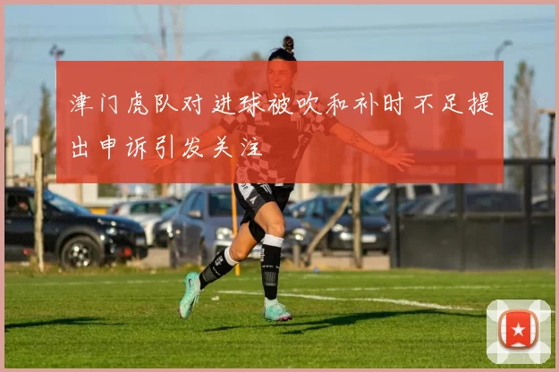 津门虎队对进球被吹和补时不足提出申诉引发关注