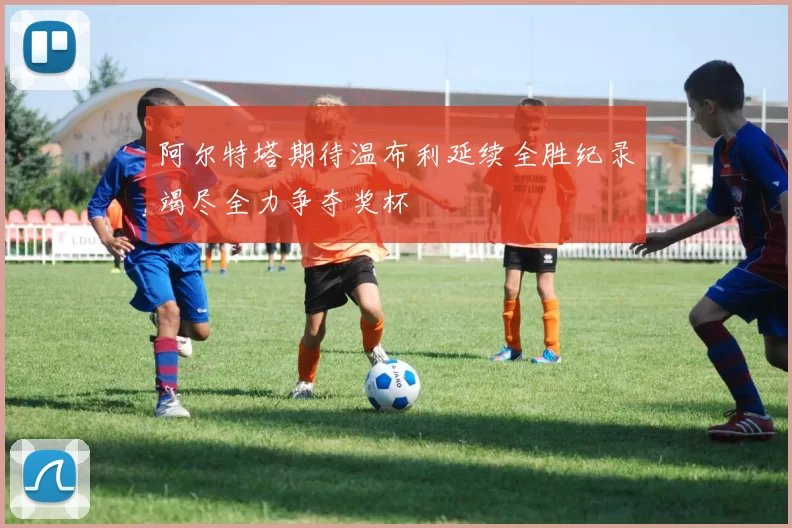 阿尔特塔期待温布利延续全胜纪录竭尽全力争夺奖杯
