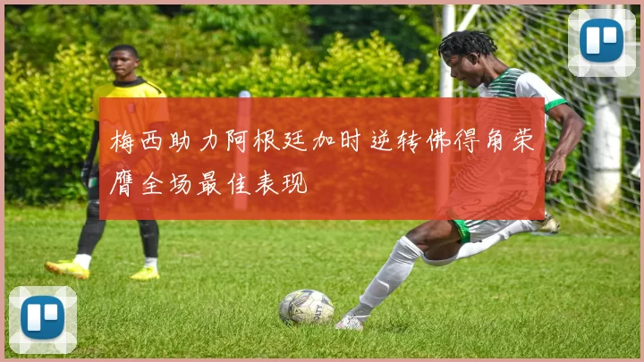 梅西助力阿根廷加时逆转佛得角荣膺全场最佳表现