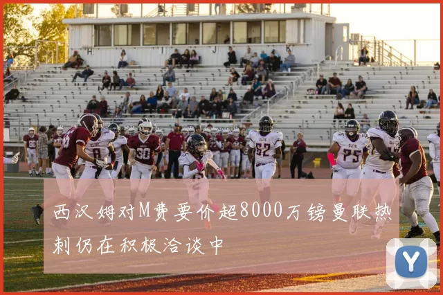 西汉姆对M费要价超8000万镑曼联热刺仍在积极洽谈中