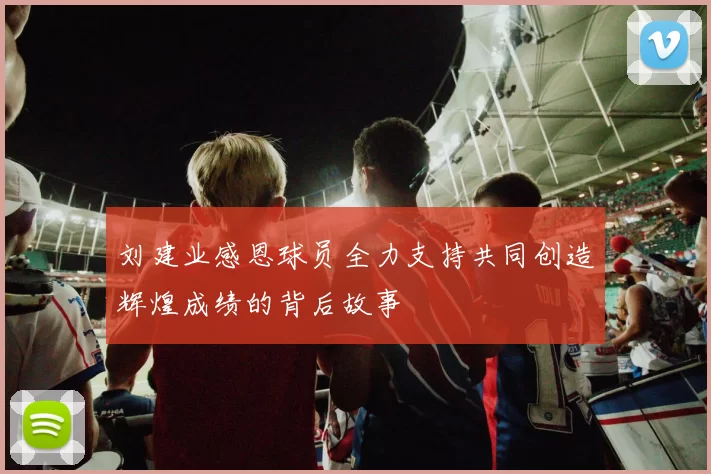 刘建业感恩球员全力支持共同创造辉煌成绩的背后故事
