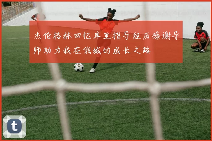 杰伦格林回忆库里指导经历感谢导师助力我在俄城的成长之路