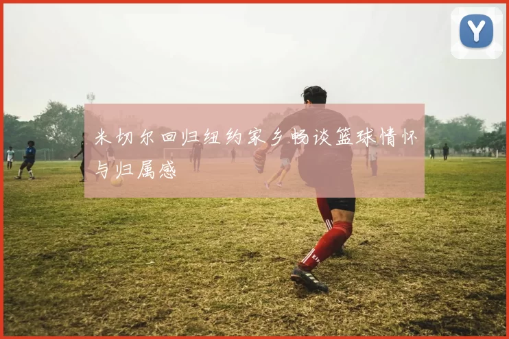 米切尔回归纽约家乡畅谈篮球情怀与归属感