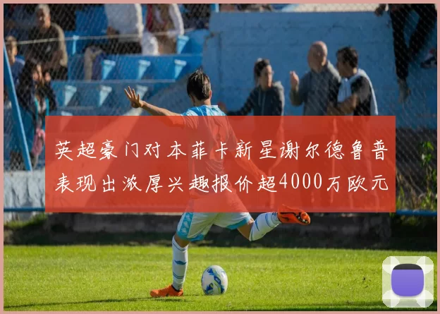 英超豪门对本菲卡新星谢尔德鲁普表现出浓厚兴趣报价超4000万欧元可行