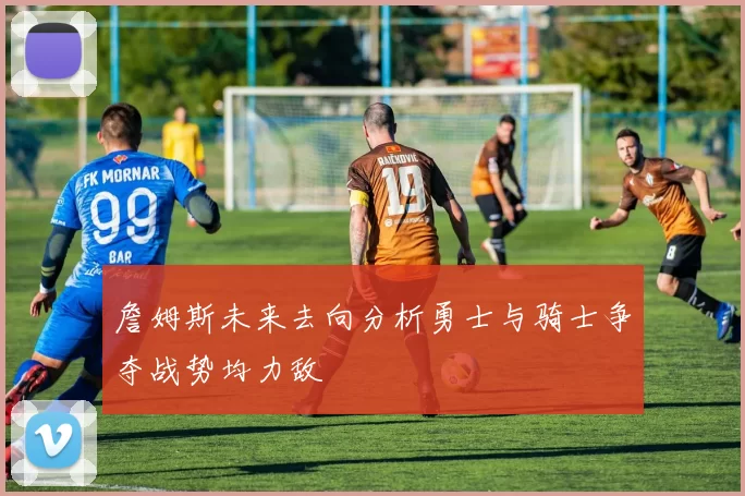 詹姆斯未来去向分析勇士与骑士争夺战势均力敌