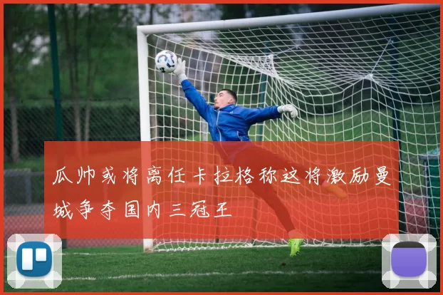 瓜帅或将离任卡拉格称这将激励曼城争夺国内三冠王