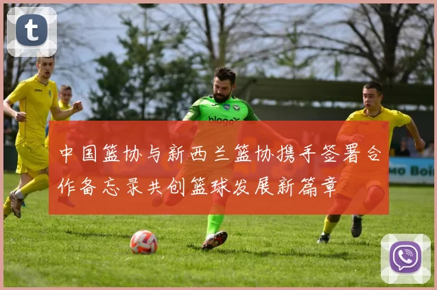 中国篮协与新西兰篮协携手签署合作备忘录共创篮球发展新篇章
