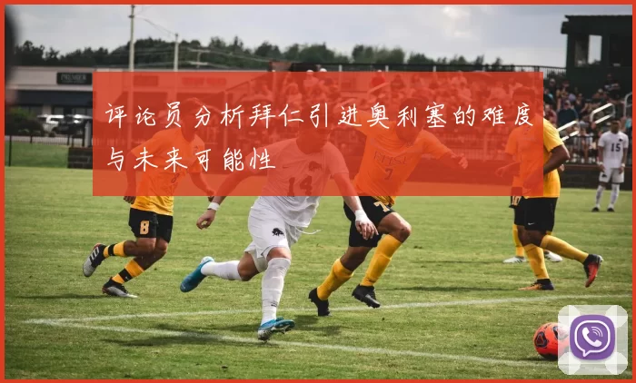 评论员分析拜仁引进奥利塞的难度与未来可能性