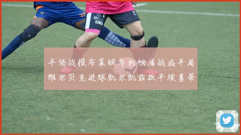 半场战报布莱顿与利物浦战成平局维尔贝克进球凯尔凯兹扳平埃基蒂克因伤退场