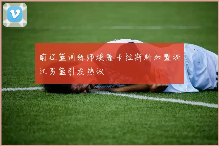 前辽篮训练师埃隆卡拉斯科加盟浙江男篮引发热议