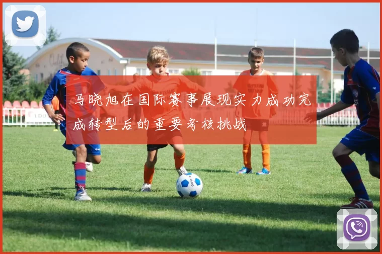马晓旭在国际赛事展现实力成功完成转型后的重要考核挑战