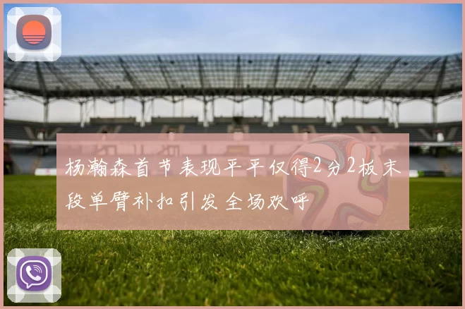 杨瀚森首节表现平平仅得2分2板末段单臂补扣引发全场欢呼