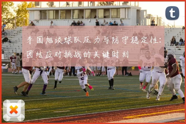 李国旭谈球队压力与防守稳定性：团结应对挑战的关键时刻