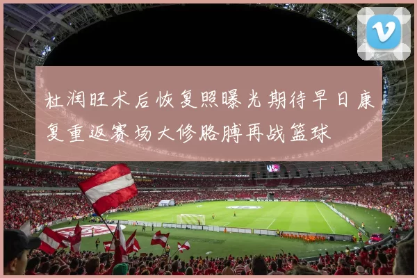 杜润旺术后恢复照曝光期待早日康复重返赛场大修胳膊再战篮球