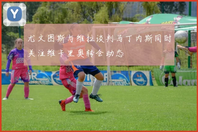尤文图斯与维拉谈判马丁内斯同时关注维卡里奥转会动态