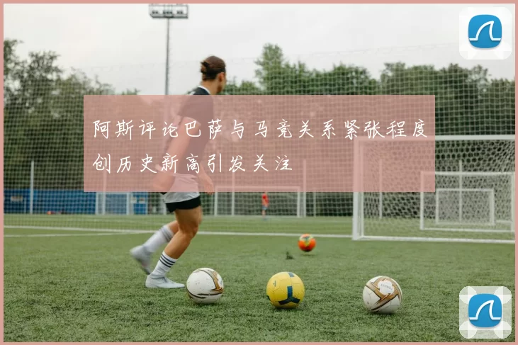 阿斯评论巴萨与马竞关系紧张程度创历史新高引发关注