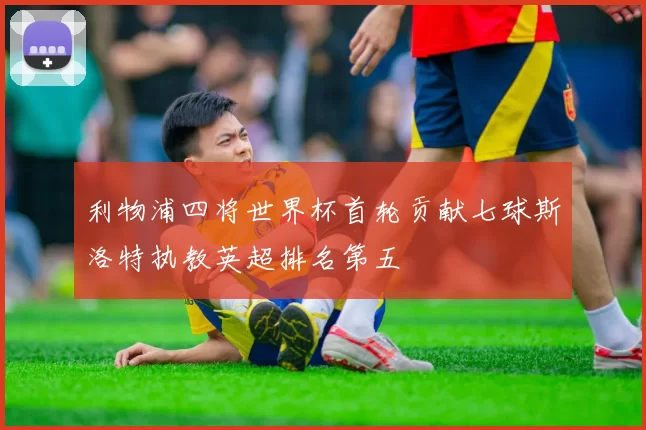 利物浦四将世界杯首轮贡献七球斯洛特执教英超排名第五