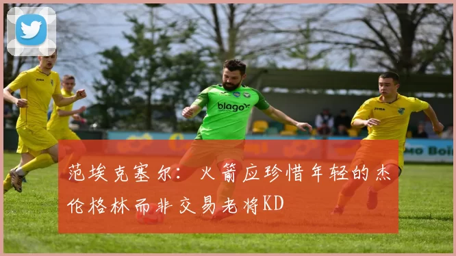 范埃克塞尔：火箭应珍惜年轻的杰伦格林而非交易老将KD