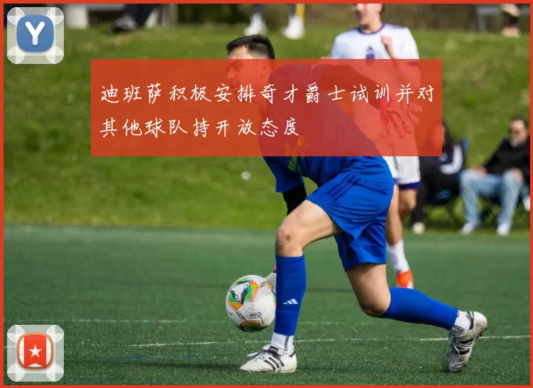 迪班萨积极安排奇才爵士试训并对其他球队持开放态度