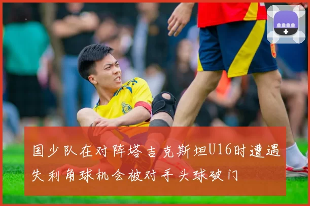 国少队在对阵塔吉克斯坦U16时遭遇失利角球机会被对手头球破门