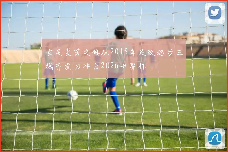 女足复苏之路从2015年足改起步三线齐发力冲击2026世界杯